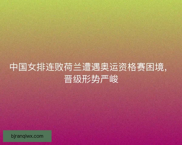 中国女排连败荷兰遭遇奥运资格赛困境，晋级形势严峻