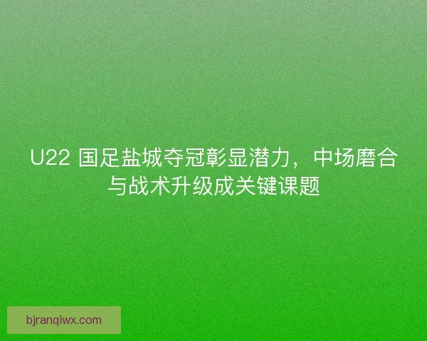 U22 国足盐城夺冠彰显潜力，中场磨合与战术升级成关键课题