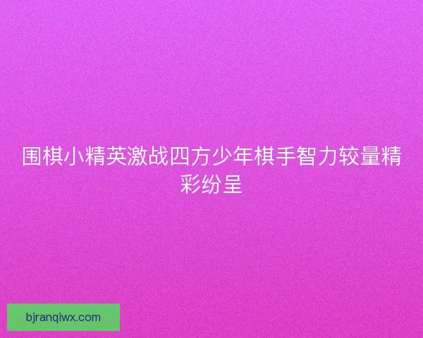 围棋小精英激战四方少年棋手智力较量精彩纷呈 围棋小精英激战四方少年棋手智力较量精彩纷呈