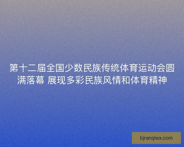 第十二届全国少数民族传统体育运动会圆满落幕 展现多彩民族风情和体育精神