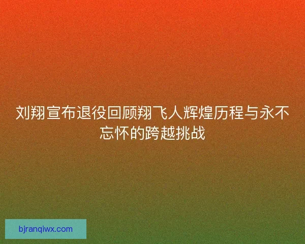 刘翔宣布退役回顾翔飞人辉煌历程与永不忘怀的跨越挑战