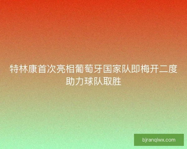 特林康首次亮相葡萄牙国家队即梅开二度助力球队取胜